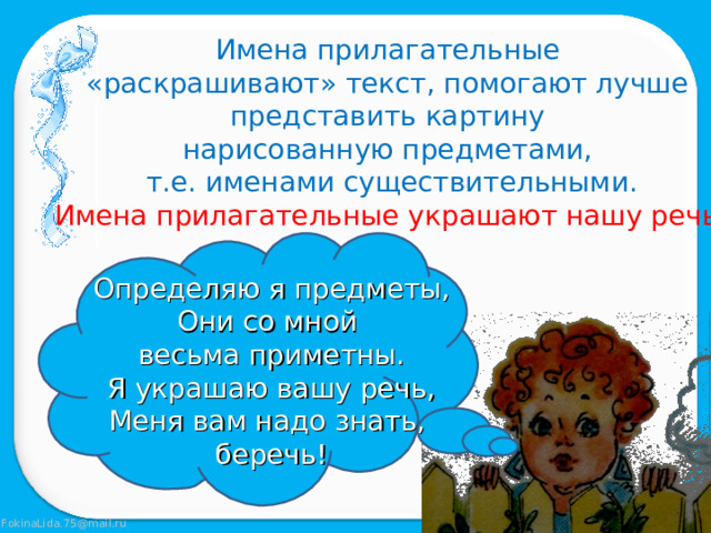 Имена прилагательные «раскрашивают» текст, помогают лучше представить картину нарисованную предметами, т.е. именами существительными. Имена прилагательные украшают нашу речь! Определяю я предметы, Они со мной весьма приметны. Я украшаю вашу речь, Меня вам надо знать, беречь! 