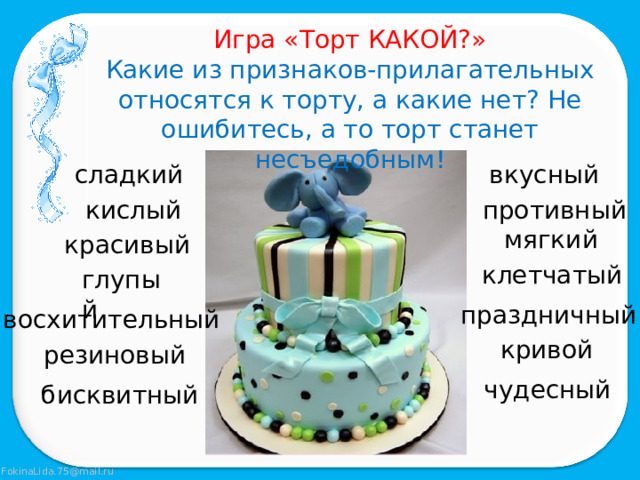 Игра «Торт КАКОЙ?» Какие из признаков-прилагательных относятся к торту, а какие нет? Не ошибитесь, а то торт станет несъедобным! сладкий вкусный кислый противный мягкий красивый клетчатый глупый праздничный восхитительный кривой резиновый чудесный бисквитный 