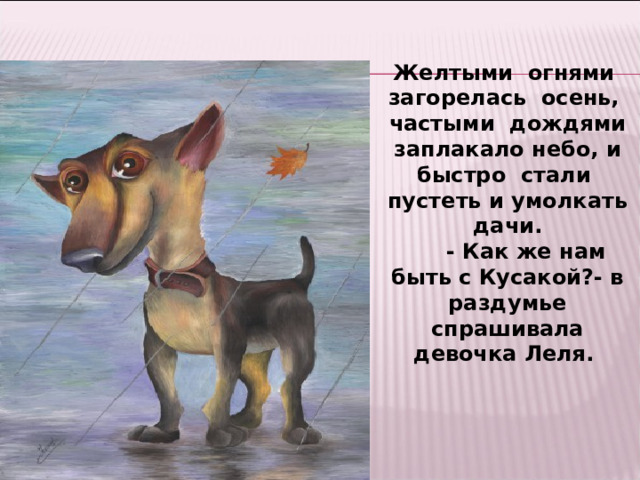 Желтыми огнями загорелась осень, частыми дождями заплакало небо, и быстро стали пустеть и умолкать дачи.  - Как же нам быть с Кусакой?- в раздумье спрашивала девочка Леля.   