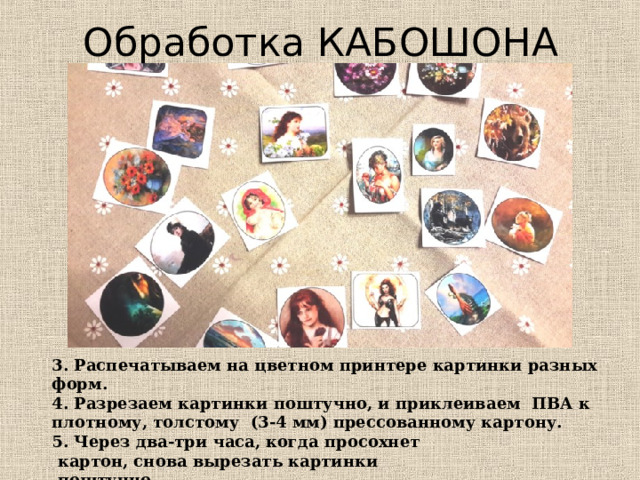 Обработка КАБОШОНА 3. Распечатываем на цветном принтере картинки разных форм. 4. Разрезаем картинки поштучно, и приклеиваем ПВА к плотному, толстому (3-4 мм) прессованному картону. 5. Через два-три часа, когда просохнет  картон, снова вырезать картинки  поштучно. 