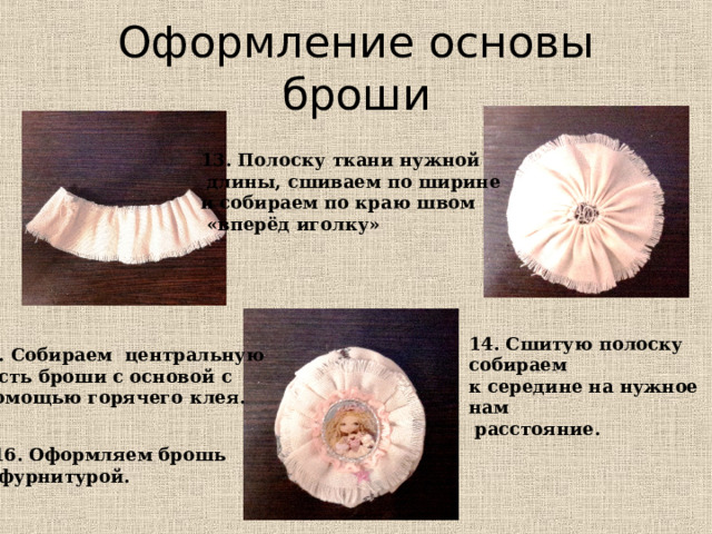 Оформление основы броши 13. Полоску ткани нужной  длины, сшиваем по ширине и собираем по краю швом  «вперёд иголку» 14. Сшитую полоску собираем к середине на нужное нам  расстояние. 15. Собираем центральную часть броши с основой с  помощью горячего клея. 16. Оформляем брошь  фурнитурой. 
