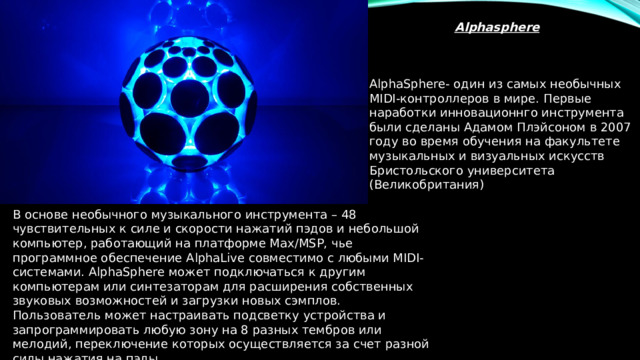 Alphasphere AlphaSphere- один из самых необычных MIDI-контроллеров в мире. Первые наработки инновационнго инструмента были сделаны Адамом Плэйсоном в 2007 году во время обучения на факультете музыкальных и визуальных искусств Бристольского университета (Великобритания) В основе необычного музыкального инструмента – 48 чувствительных к силе и скорости нажатий пэдов и небольшой компьютер, работающий на платформе Max/MSP, чье программное обеспечение AlphaLive совместимо с любыми MIDI-системами. AlphaSphere может подключаться к другим компьютерам или синтезаторам для расширения собственных звуковых возможностей и загрузки новых сэмплов. Пользователь может настраивать подсветку устройства и запрограммировать любую зону на 8 разных тембров или мелодий, переключение которых осуществляется за счет разной силы нажатия на пэды. 