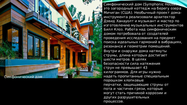 Симфонический дом (Symphonic House) – это загородный коттедж на берегу озера Мичиган (США). Необычный проект дома-инструмента реализовали архитектор Дэвид Ханауолт и музыкант и мастер по изготовлению музыкальных инструментов Билл Клоз. Работа над симфоническим домом потребовала от создателей проведения исследования на предмет поиска идеальных гармоний в вибрациях, резонансе и геометрии помещений. Внутри и снаружи дома натянуты струны, длина которых достигает шести метров. В целях безопасности сила натяжения струн не превышает 43 килограммов. Для игры нужно надеть пропитанные специальным порошком хлопковые перчатки, защищающие струны от пота и частичек грязи, которые могут стать причиной коррозии и других разрушительных процессов. Симфонический дом 