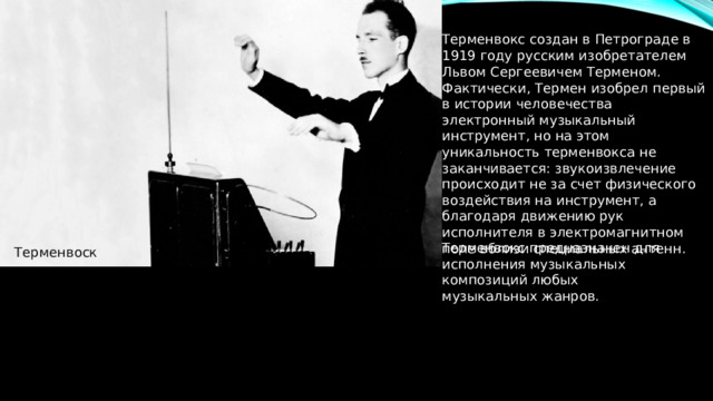 Терменвокс создан в Петрограде в 1919 году русским изобретателем Львом Сергеевичем Терменом. Фактически, Термен изобрел первый в истории человечества электронный музыкальный инструмент, но на этом уникальность терменвокса не заканчивается: звукоизвлечение происходит не за счет физического воздействия на инструмент, а благодаря движению рук исполнителя в электромагнитном поле вблизи специальных антенн. Терменвокс предназначен для исполнения музыкальных композиций любых музыкальных жанров. Терменвоск 