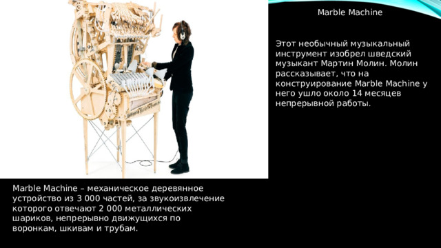 Marble Machine Этот необычный музыкальный инструмент изобрел шведский музыкант Мартин Молин. Молин рассказывает, что на конструирование Marble Machine у него ушло около 14 месяцев непрерывной работы. Marble Machine – механическое деревянное устройство из 3 000 частей, за звукоизвлечение которого отвечают 2 000 металлических шариков, непрерывно движущихся по воронкам, шкивам и трубам. 