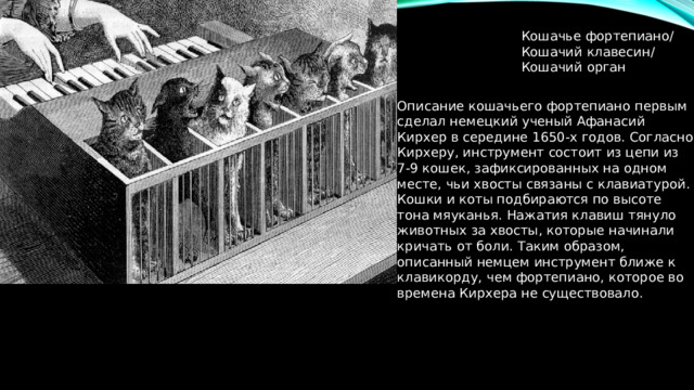 Кошачье фортепиано/ Кошачий клавесин/ Кошачий орган Описание кошачьего фортепиано первым сделал немецкий ученый Афанасий Кирхер в середине 1650-х годов. Согласно Кирхеру, инструмент состоит из цепи из 7-9 кошек, зафиксированных на одном месте, чьи хвосты связаны с клавиатурой. Кошки и коты подбираются по высоте тона мяуканья. Нажатия клавиш тянуло животных за хвосты, которые начинали кричать от боли. Таким образом, описанный немцем инструмент ближе к клавикорду, чем фортепиано, которое во времена Кирхера не существовало. 