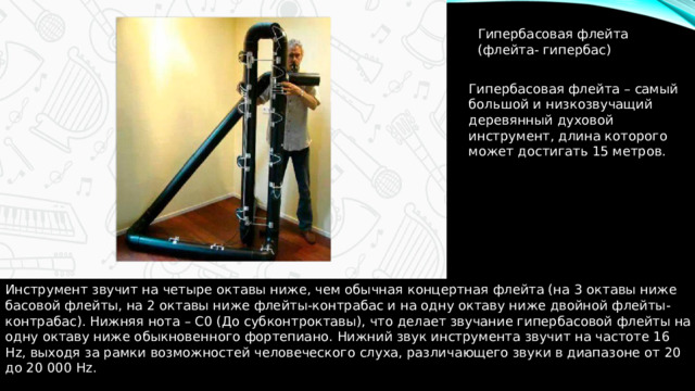 Гипербасовая флейта (флейта- гипербас) Гипербасовая флейта – самый большой и низкозвучащий деревянный духовой инструмент, длина которого может достигать 15 метров. Инструмент звучит на четыре октавы ниже, чем обычная концертная флейта (на 3 октавы ниже басовой флейты, на 2 октавы ниже флейты-контрабас и на одну октаву ниже двойной флейты-контрабас). Нижняя нота – C0 (До субконтроктавы), что делает звучание гипербасовой флейты на одну октаву ниже обыкновенного фортепиано. Нижний звук инструмента звучит на частоте 16 Hz, выходя за рамки возможностей человеческого слуха, различающего звуки в диапазоне от 20 до 20 000 Hz. 