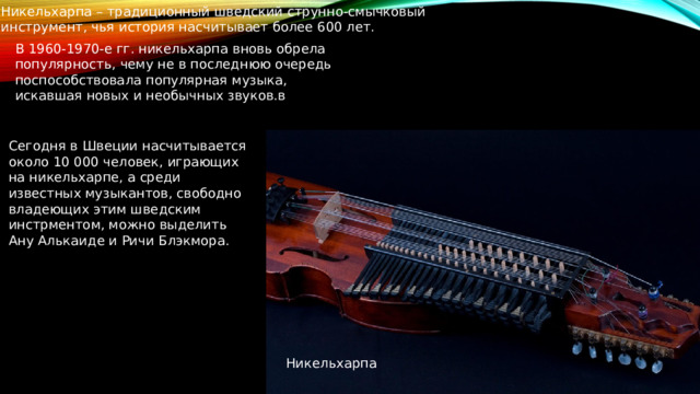 Никельхарпа – традиционный шведский струнно-смычковый инструмент, чья история насчитывает более 600 лет. В 1960-1970-е гг. никельхарпа вновь обрела популярность, чему не в последнюю очередь поспособствовала популярная музыка, искавшая новых и необычных звуков.в Сегодня в Швеции насчитывается около 10 000 человек, играющих на никельхарпе, а среди известных музыкантов, свободно владеющих этим шведским инстрментом, можно выделить Ану Алькаиде и Ричи Блэкмора. Никельхарпа 