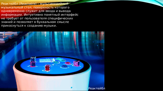 Реактейбл (Reactable) – мультимедийный музыкальный стол, поверхность которого одновременно служит для ввода и вывода информации. Интуитивно понятный интерфейс не требует от пользователя специфических знаний и позволяет в буквальном смысле прикоснуться к созданию музыки. Реактейбл 