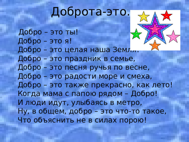Доброта-это…  Добро – это ты!  Добро – это я!  Добро – это целая наша Земля!  Добро – это праздник в семье,  Добро – это песня ручья по весне,   Добро – это радости море и смеха,   Добро – это также прекрасно, как лето!   Когда мама с папою рядом – Добро!  И люди идут, улыбаясь в метро,  Ну, в общем, добро – это что-то такое,   Что объяснить не в силах порою! 