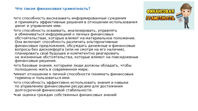 Что такое финансовая грамотность?   это способность высказывать информированные суждения и принимать эффективные решения в отношении использования денег и управления ими. это способность осваивать, анализировать, управлять и обмениваться информацией о личных финансовых обстоятельствах, которые влияют на материальное положение. Она включает способность различать альтернативные финансовые предложения, обсуждать денежные и финансовые вопросы без дискомфорта (или не смотря на его наличие), планировать своё будущее и компетентно реагировать на жизненные обстоятельства, которые влияют на повседневные финансовые решения. это базовые знания, которыми люди должны обладать, чтобы полноценно жить в современном мире. имеет отношение к личной способности понимать финансовые термины и пользоваться ими. это способность эффективно использовать знания и навыки по управлению финансовыми ресурсами для достижения долгосрочной финансовой стабильности. как оценка граждан собственных финансовых знаний    