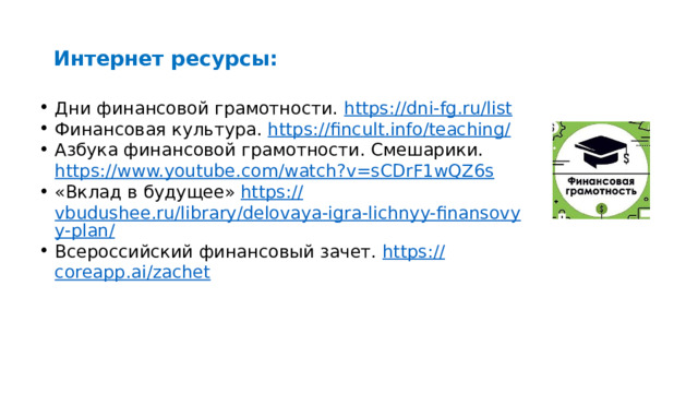 Интернет ресурсы: Дни финансовой грамотности. https:// dni-fg.ru/list Финансовая культура. https://fincult.info/teaching / Азбука финансовой грамотности. Смешарики. https :// www.youtube.com/watch?v=sCDrF1wQZ6s «Вклад в будущее» https:// vbudushee.ru/library/delovaya-igra-lichnyy-finansovyy-plan/ Всероссийский финансовый зачет. https:// coreapp.ai/zachet 