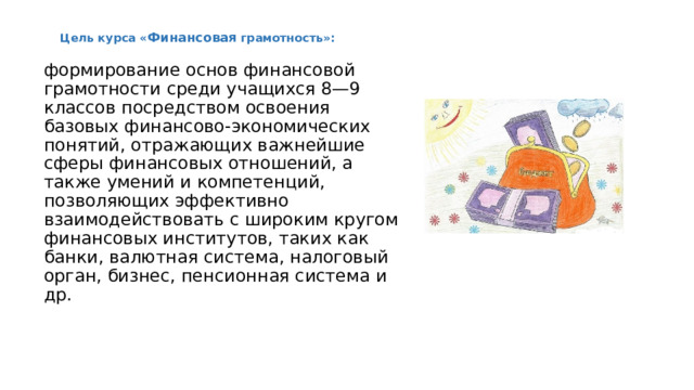 Цель курса « Финансовая грамотность»:  формирование основ финансовой грамотности среди учащихся 8—9 классов посредством освоения базовых финансово-экономических понятий, отражающих важнейшие сферы финансовых отношений, а также умений и компетенций, позволяющих эффективно взаимодействовать с широким кругом финансовых институтов, таких как банки, валютная система, налоговый орган, бизнес, пенсионная система и др. 