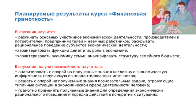 Планируемые результаты курса «Финансовая грамотность» Выпускник научится: • различать основных участников экономической деятельности: производителей и потребителей, предпринимателей и наемных работников; раскрывать рациональное поведение субъектов экономической деятельности; • характеризовать функции денег и их роль в экономике; • характеризовать экономику семьи; анализировать структуру семейного бюджета; Выпускник получит возможность научиться: • анализировать с опорой на полученные знания несложную экономическую информацию, получаемую из неадаптированных источников; • решать с опорой на полученные знания познавательные задачи, отражающие типичные ситуации в экономической сфере деятельности человека; • грамотно применять полученные знания для определения экономически рационального поведения и порядка действий в конкретных ситуациях; 