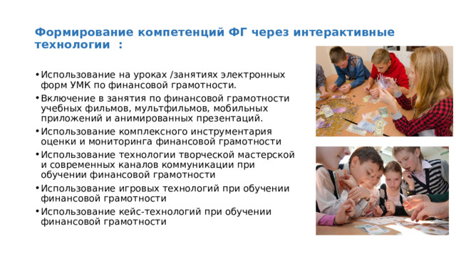 Формирование компетенций ФГ через интерактивные технологии : Использование на уроках /занятиях электронных форм УМК по финансовой грамотности. Включение в занятия по финансовой грамотности учебных фильмов, мультфильмов, мобильных приложений и анимированных презентаций. Использование комплексного инструментария оценки и мониторинга финансовой грамотности Использование технологии творческой мастерской и современных каналов коммуникации при обучении финансовой грамотности Использование игровых технологий при обучении финансовой грамотности Использование кейс-технологий при обучении финансовой грамотности 