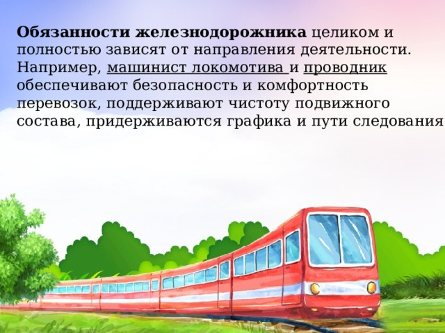 Обязанности железнодорожника  целиком и полностью зависят от направления деятельности. Например, машинист локомотива и проводник обеспечивают безопасность и комфортность перевозок, поддерживают чистоту подвижного состава, придерживаются графика и пути следования. 