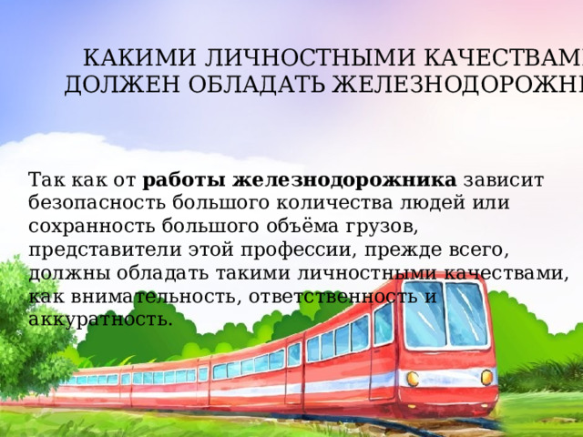 КАКИМИ ЛИЧНОСТНЫМИ КАЧЕСТВАМИ ДОЛЖЕН ОБЛАДАТЬ ЖЕЛЕЗНОДОРОЖНИК? Так как от  работы железнодорожника  зависит безопасность большого количества людей или сохранность большого объёма грузов, представители этой профессии, прежде всего, должны обладать такими личностными качествами, как внимательность, ответственность и аккуратность. 