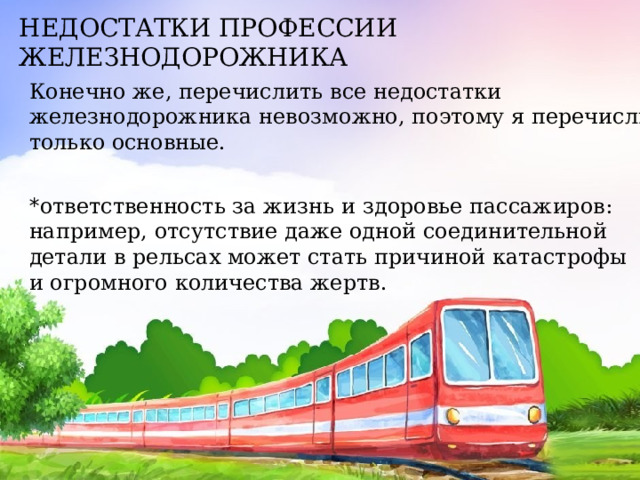 НЕДОСТАТКИ ПРОФЕССИИ ЖЕЛЕЗНОДОРОЖНИКА Конечно же, перечислить все недостатки железнодорожника невозможно, поэтому я перечислю только основные. * ответственность за жизнь и здоровье пассажиров: например, отсутствие даже одной соединительной детали в рельсах может стать причиной катастрофы и огромного количества жертв. 