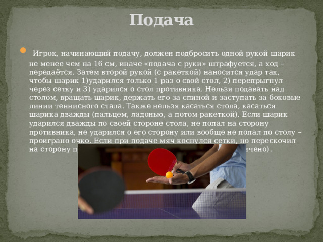 Подача    Игрок, начинающий подачу, должен подбросить одной рукой шарик не менее чем на 16 см, иначе «подача с руки» штрафуется, а ход – передаётся. Затем второй рукой (с ракеткой) наносится удар так, чтобы шарик 1)ударился только 1 раз о свой стол, 2) перепрыгнул через сетку и 3) ударился о стол противника. Нельзя подавать над столом, вращать шарик, держать его за спиной и заступать за боковые линии теннисного стала. Также нельзя касаться стола, касаться шарика дважды (пальцем, ладонью, а потом ракеткой). Если шарик ударился дважды по своей стороне стола, не попал на сторону противника, не ударился о его сторону или вообще не попал по столу – проиграно очко. Если при подаче мяч коснулся сетки, но перескочил на сторону противника – переподача (их число не ограничено).   