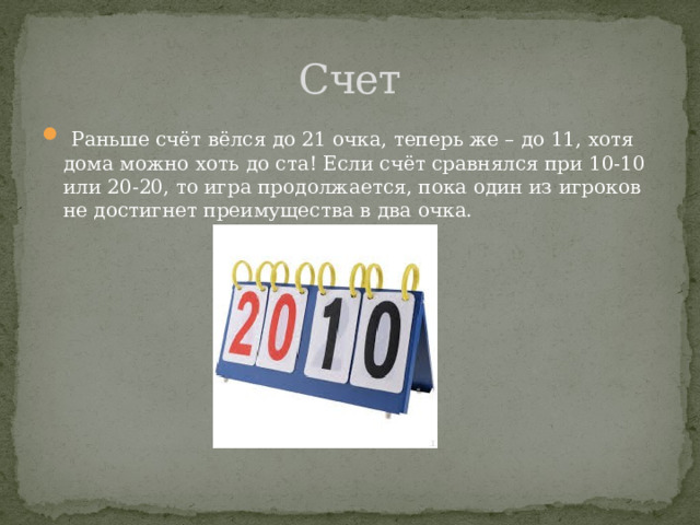 Счет  Раньше счёт вёлся до 21 очка, теперь же – до 11, хотя дома можно хоть до ста! Если счёт сравнялся при 10-10 или 20-20, то игра продолжается, пока один из игроков не достигнет преимущества в два очка. 