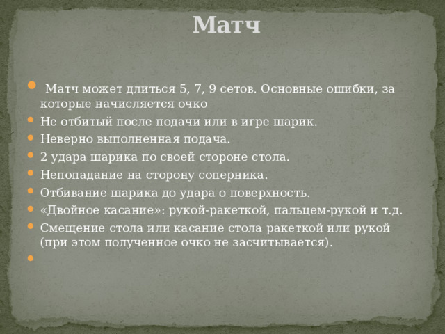   Матч    Матч может длиться 5, 7, 9 сетов. Основные ошибки, за которые начисляется очко Не отбитый после подачи или в игре шарик. Неверно выполненная подача. 2 удара шарика по своей стороне стола. Непопадание на сторону соперника. Отбивание шарика до удара о поверхность. «Двойное касание»: рукой-ракеткой, пальцем-рукой и т.д. Смещение стола или касание стола ракеткой или рукой (при этом полученное очко не засчитывается). 