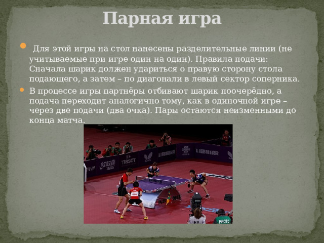 Парная игра    Для этой игры на стол нанесены разделительные линии (не учитываемые при игре один на один). Правила подачи: Сначала шарик должен удариться о правую сторону стола подающего, а затем – по диагонали в левый сектор соперника. В процессе игры партнёры отбивают шарик поочерёдно, а подача переходит аналогично тому, как в одиночной игре – через две подачи (два очка). Пары остаются неизменными до конца матча. 