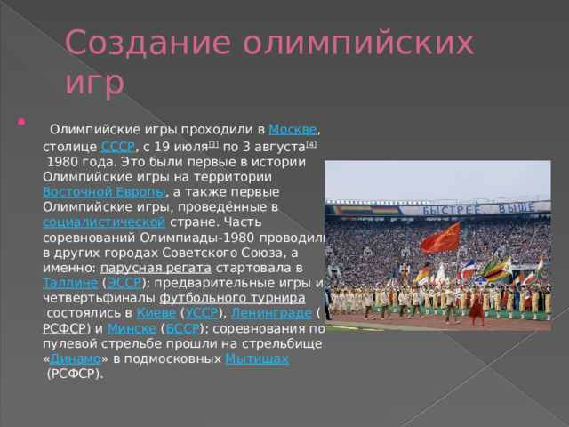 Создание олимпийских игр  Олимпийские игры проходили в  Москве , столице  СССР , с 19 июля [3]  по 3 августа [4]  1980 года. Это были первые в истории Олимпийские игры на территории  Восточной Европы , а также первые Олимпийские игры, проведённые в  социалистической  стране. Часть соревнований Олимпиады-1980 проводили в других городах Советского Союза, а именно:  парусная регата  стартовала в  Таллине  ( ЭССР ); предварительные игры и четвертьфиналы  футбольного турнира  состоялись в  Киеве  ( УССР ),  Ленинграде  ( РСФСР ) и  Минске  ( БССР ); соревнования по пулевой стрельбе прошли на стрельбище « Динамо » в подмосковных  Мытищах  (РСФСР). 