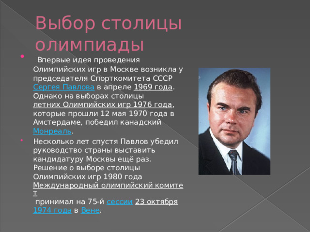 Выбор столицы олимпиады  Впервые идея проведения Олимпийских игр в Москве возникла у председателя Спорткомитета СССР  Сергея Павлова  в апреле  1969 года . Однако на выборах столицы  летних Олимпийских игр 1976 года , которые прошли 12 мая 1970 года в Амстердаме, победил канадский  Монреаль . Несколько лет спустя Павлов убедил руководство страны выставить кандидатуру Москвы ещё раз. Решение о выборе столицы Олимпийских игр 1980 года  Международный олимпийский комитет  принимал на 75-й  сессии   23 октября   1974 года  в  Вене . 