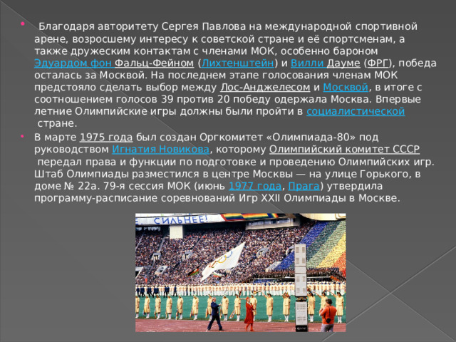  Благодаря авторитету Сергея Павлова на международной спортивной арене, возросшему интересу к советской стране и её спортсменам, а также дружеским контактам с членами МОК, особенно бароном  Эдуардом фон Фальц-Фейном  ( Лихтенштейн ) и  Вилли  Дауме  ( ФРГ ), победа осталась за Москвой. На последнем этапе голосования членам МОК предстояло сделать выбор между  Лос-Анджелесом  и  Москвой , в итоге с соотношением голосов 39 против 20 победу одержала Москва. Впервые летние Олимпийские игры должны были пройти в  социалистической  стране. В марте  1975 года  был создан Оргкомитет «Олимпиада-80» под руководством  Игнатия Новикова , которому  Олимпийский комитет СССР  передал права и функции по подготовке и проведению Олимпийских игр. Штаб Олимпиады разместился в центре Москвы — на улице Горького, в доме № 22а. 79-я сессия МОК (июнь  1977 года ,  Прага ) утвердила программу-расписание соревнований Игр XXII Олимпиады в Москве. 