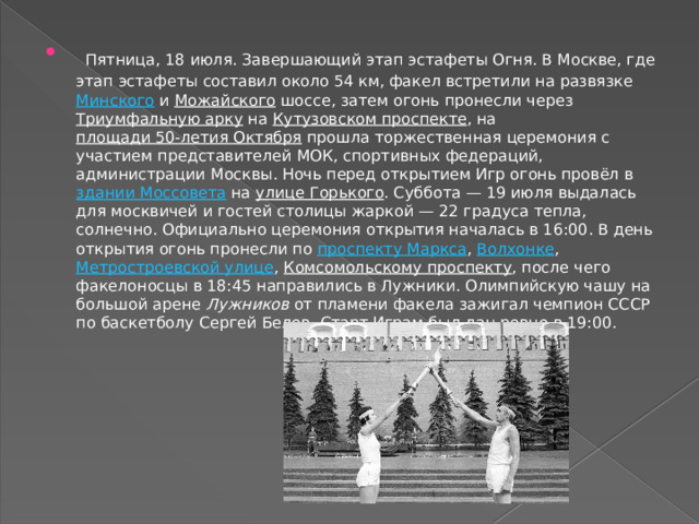  Пятница, 18 июля. Завершающий этап эстафеты Огня. В Москве, где этап эстафеты составил около 54 км, факел встретили на развязке  Минского  и  Можайского  шоссе, затем огонь пронесли через  Триумфальную арку  на  Кутузовском проспекте , на  площади 50-летия Октября  прошла торжественная церемония с участием представителей МОК, спортивных федераций, администрации Москвы. Ночь перед открытием Игр огонь провёл в  здании Моссовета  на  улице Горького . Суббота — 19 июля выдалась для москвичей и гостей столицы жаркой — 22 градуса тепла, солнечно. Официально церемония открытия началась в 16:00. В день открытия огонь пронесли по  проспекту Маркса ,  Волхонке ,  Метростроевской улице ,  Комсомольскому проспекту , после чего факелоносцы в 18:45 направились в Лужники. Олимпийскую чашу на большой арене  Лужников  от пламени факела зажигал чемпион СССР по баскетболу Сергей Белов. Старт Играм был дан ровно в 19:00. 