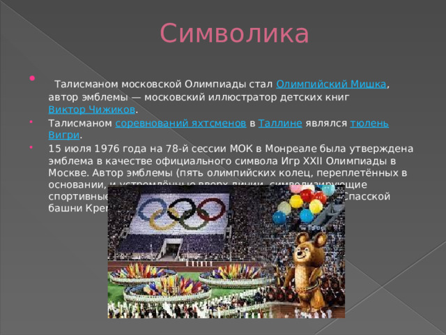 Символика    Талисманом московской Олимпиады стал  Олимпийский Мишка , автор эмблемы — московский иллюстратор детских книг  Виктор Чижиков . Талисманом  соревнований яхтсменов  в  Таллине  являлся  тюлень   Вигри . 15 июля 1976 года на 78-й сессии МОК в Монреале была утверждена эмблема в качестве официального символа Игр XXII Олимпиады в Москве. Автор эмблемы (пять олимпийских колец, переплетённых в основании, и устремлённые вверх линии, символизирующие спортивные дорожки, со звездой вверху — стилизация Спасской башни Кремля)  