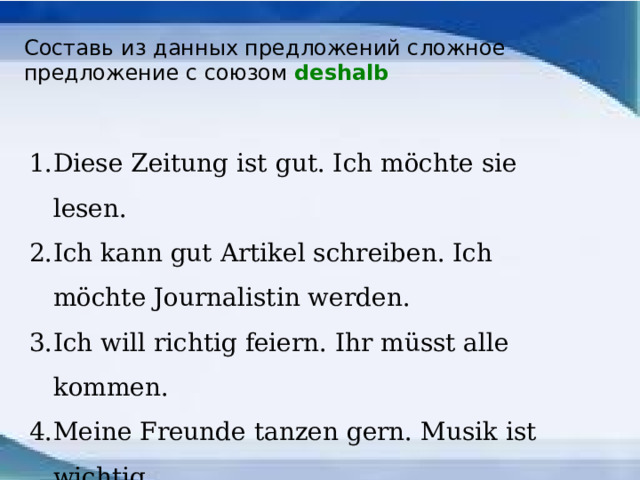 Составь из данных предложений сложное предложение с союзом deshalb Diese Zeitung ist gut. Ich möchte sie lesen. Ich kann gut Artikel schreiben. Ich möchte Journalistin werden. Ich will richtig feiern. Ihr müsst alle kommen. Meine Freunde tanzen gern. Musik ist wichtig. Eva mag Katzen. Sie möchte eine Katze haben. 