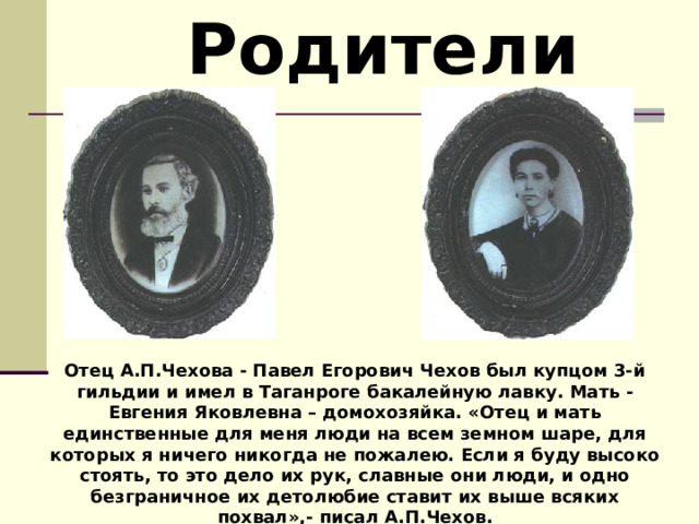  Родители Отец А.П.Чехова - Павел Егорович Чехов был купцом 3-й гильдии и имел в Таганроге бакалейную лавку. Мать - Евгения Яковлевна – домохозяйка. «Отец и мать единственные для меня люди на всем земном шаре, для которых я ничего никогда не пожалею. Если я буду высоко стоять, то это дело их рук, славные они люди, и одно безграничное их детолюбие ставит их выше всяких похвал»,- писал А.П.Чехов. 