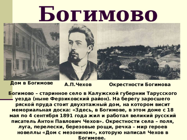 Богимово Дом в Богимове А.П.Чехов Окрестности Богимова Богимово – старинное село в Калужской губернии Тарусского уезда (ныне Ферзиковский район). На берегу заросшего ряской пруда стоит двухэтажный дом, на котором висит мемориальная доска: «Здесь, в Богимове, в этом доме с 18 мая по 4 сентября 1891 года жил и работал великий русский писатель Антон Павлович Чехов». Окрестности села – поля, луга, перелески, березовые рощи, речка – мир героев новеллы «Дом с мезонином», которую написал Чехов в Богимове. 