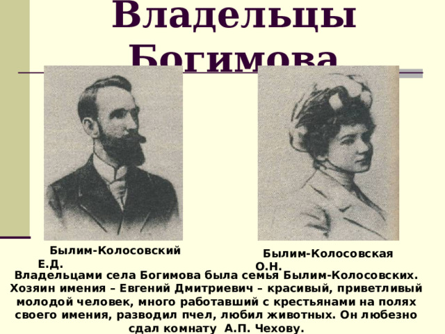 Владельцы Богимова  Былим-Колосовский Е.Д.  Былим-Колосовская О.Н. Владельцами села Богимова была семья Былим-Колосовских. Хозяин имения – Евгений Дмитриевич – красивый, приветливый молодой человек, много работавший с крестьянами на полях своего имения, разводил пчел, любил животных. Он любезно сдал комнату А.П. Чехову. 