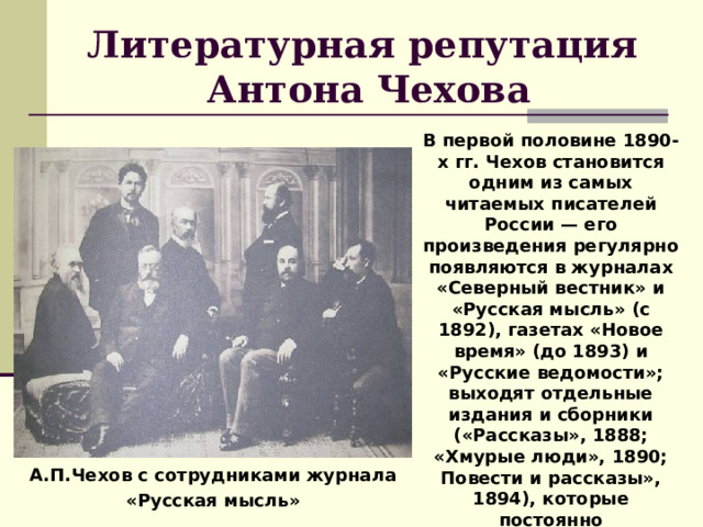 Литературная репутация  Антона Чехова В первой половине 1890-х гг. Чехов становится одним из самых читаемых писателей России — его произведения регулярно появляются в журналах «Северный вестник» и «Русская мысль» (с 1892), газетах «Новое время» (до 1893) и «Русские ведомости»; выходят отдельные издания и сборники («Рассказы», 1888; «Хмурые люди», 1890; Повести и рассказы», 1894), которые постоянно переиздаются, вызывая широкий резонанс в литературных кругах. А.П.Чехов с сотрудниками журнала «Русская мысль» 