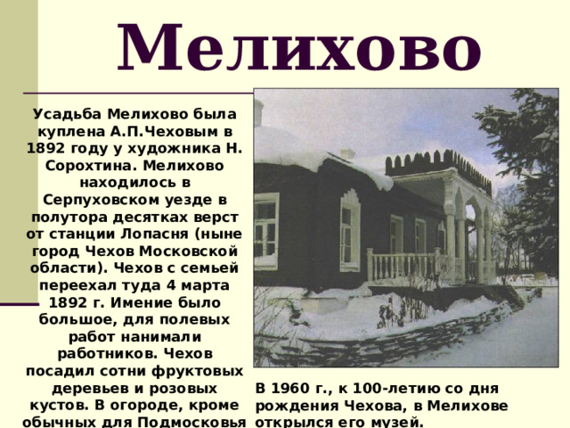 Мелихово Усадьба Мелихово была куплена А.П.Чеховым в 1892 году у художника Н. Сорохтина. Мелихово находилось в Серпуховском уезде в полутора десятках верст от станции Лопасня (ныне город Чехов Московской области). Чехов с семьей переехал туда 4 марта 1892 г. Имение было большое, для полевых работ нанимали работников. Чехов посадил сотни фруктовых деревьев и розовых кустов. В огороде, кроме обычных для Подмосковья овощей, росли баклажаны, кукуруза, сахалинская гречка. В 1960 г., к 100-летию со дня рождения Чехова, в Мелихове открылся его музей. 