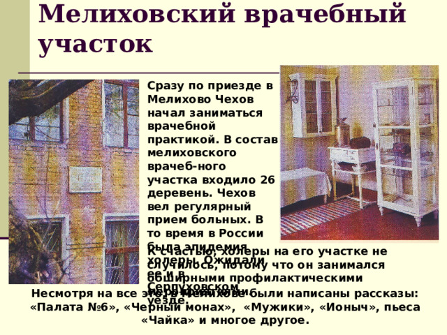 Мелиховский врачебный участок Сразу по приезде в Мелихово Чехов начал заниматься врачебной практикой. В состав мелиховского врачеб-ного участка входило 26 деревень. Чехов вел регулярный прием больных. В то время в России была эпидемия холеры. Ожидали ее и в Серпуховском уезде.  К счастью, холеры на его участке не случилось, потому что он занимался обширными профилактическими мероприятиями. Несмотря на все это, в Мелихове были написаны рассказы: «Палата №6», «Черный монах», «Мужики», «Ионыч», пьеса «Чайка» и многое другое. 
