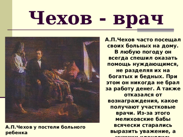 Чехов - врач А.П.Чехов часто посещал своих больных на дому. В любую погоду он всегда спешил оказать помощь нуждающимся, не разделяя их на богатых и бедных. При этом он никогда не брал за работу денег. А также отказался от вознаграждения, какое получают участковые врачи. Из-за этого мелиховские бабы всячески старались выразить уважение, а мужики кланялись почтительно. А.П.Чехов у постели больного ребенка 