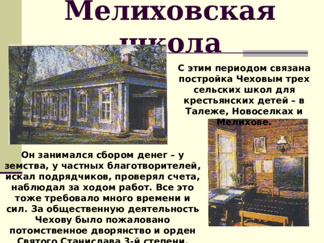 Мелиховская школа С этим периодом связана постройка Чеховым трех сельских школ для крестьянских детей – в Талеже, Новоселках и Мелихове. Он занимался сбором денег – у земства, у частных благотворителей, искал подрядчиков, проверял счета, наблюдал за ходом работ. Все это тоже требовало много времени и сил. За общественную деятельность Чехову было пожаловано потомственное дворянство и орден Святого Станислава 3-й степени. 