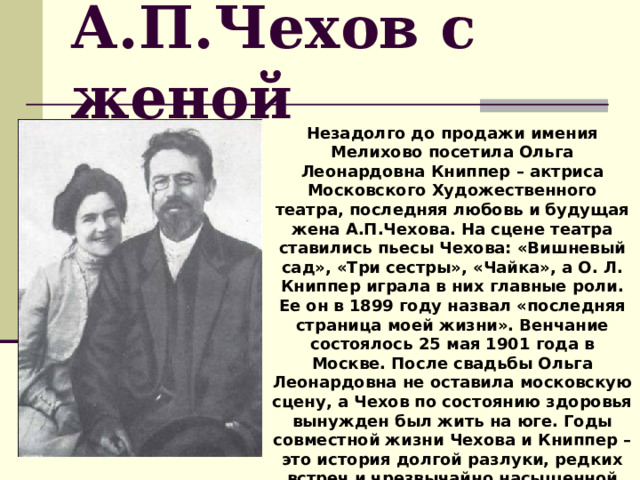 А.П.Чехов с женой Незадолго до продажи имения Мелихово посетила Ольга Леонардовна Книппер – актриса Московского Художественного театра, последняя любовь и будущая жена А.П.Чехова. На сцене театра ставились пьесы Чехова: «Вишневый сад», «Три сестры», «Чайка», а О. Л. Книппер играла в них главные роли. Ее он в 1899 году назвал «последняя страница моей жизни». Венчание состоялось 25 мая 1901 года в Москве. После свадьбы Ольга Леонардовна не оставила московскую сцену, а Чехов по состоянию здоровья вынужден был жить на юге. Годы совместной жизни Чехова и Книппер – это история долгой разлуки, редких встреч и чрезвычайно насыщенной переписки. 