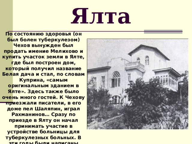 Ялта По состоянию здоровья (он был болен туберкулезом) Чехов вынужден был продать имение Мелихово и купить участок земли в Ялте, где был построен дом, который получил название Белая дача и стал, по словам Куприна, «самым оригинальным зданием в Ялте». Здесь также было очень много гостей. К Чехову приезжали писатели, в его доме пел Шаляпин, играл Рахманинов… Сразу по приезде в Ялту он начал принимать участие в устройстве больницы для туберкулезных больных. В эти годы были написаны рассказы: «В овраге», «Дама с собачкой», пьеса «Вишневый сад». 