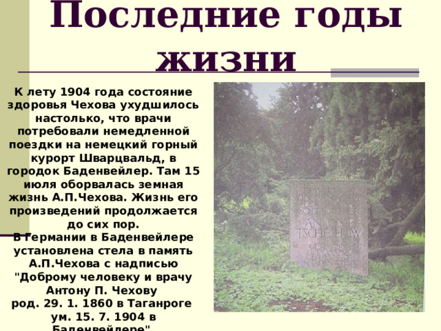 Последние годы жизни К лету 1904 года состояние здоровья Чехова ухудшилось настолько, что врачи потребовали немедленной поездки на немецкий горный курорт Шварцвальд, в городок Баденвейлер. Там 15 июля оборвалась земная жизнь А.П.Чехова. Жизнь его произведений продолжается до сих пор. В  Германии в Баденвейлере установлена стела в память А.П.Чехова с надписью 
