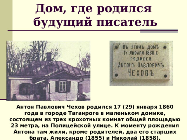 Дом, где родился  будущий писатель Антон Павлович Чехов родился 17 (29) января 1860 года в городе Таганроге в маленьком домике, состоящем из трех крохотных комнат общей площадью 23 метра, на Полицейской улице. К моменту рождения Антона там жили, кроме родителей, два его старших брата, Александр (1855) и Николай (1858). 
