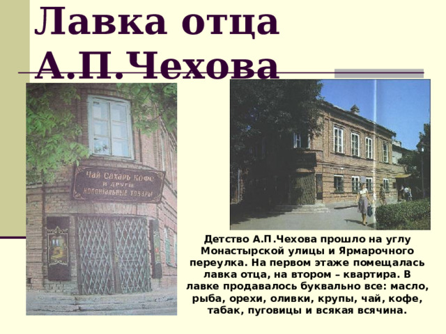 Лавка отца А.П.Чехова Детство А.П.Чехова прошло на углу Монастырской улицы и Ярмарочного переулка. На первом этаже помещалась лавка отца, на втором – квартира. В лавке продавалось буквально все: масло, рыба, орехи, оливки, крупы, чай, кофе, табак, пуговицы и всякая всячина. 