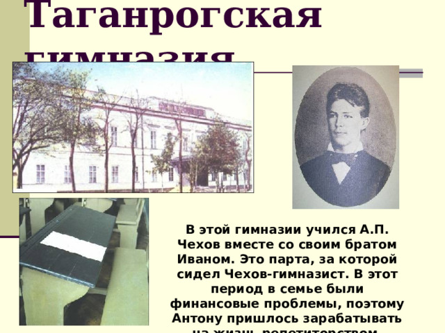 Таганрогская гимназия В этой гимназии учился А.П. Чехов вместе со своим братом Иваном. Это парта, за которой сидел Чехов-гимназист. В этот период в семье были финансовые проблемы, поэтому Антону пришлось зарабатывать на жизнь репетиторством. 