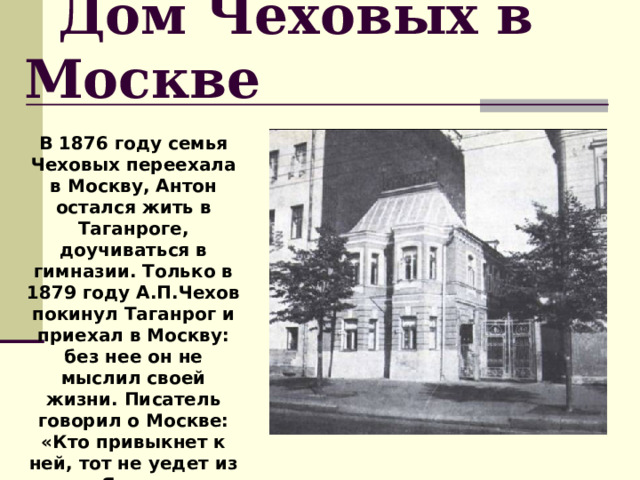  Дом Чеховых в Москве В 1876 году семья Чеховых переехала в Москву, Антон остался жить в Таганроге, доучиваться в гимназии. Только в 1879 году А.П.Чехов покинул Таганрог и приехал в Москву: без нее он не мыслил своей жизни. Писатель говорил о Москве: «Кто привыкнет к ней, тот не уедет из нее. Я навсегда москвич». 