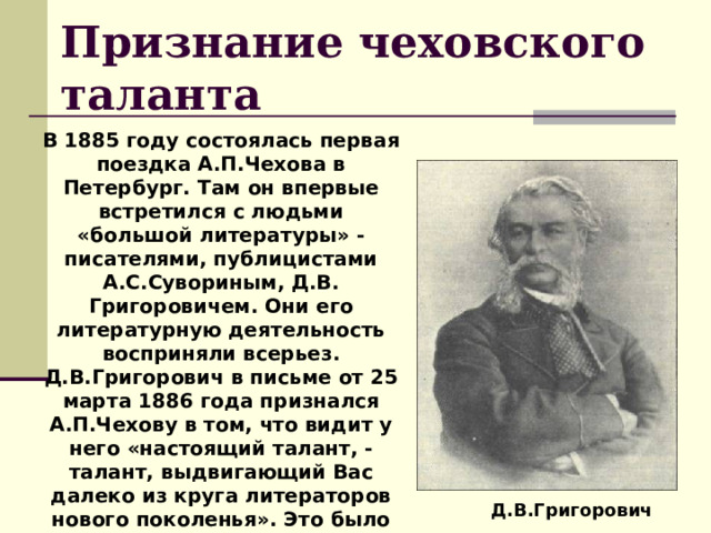 Признание чеховского таланта В 1885 году состоялась первая поездка А.П.Чехова в Петербург. Там он впервые встретился с людьми «большой литературы» -писателями, публицистами А.С.Сувориным, Д.В. Григоровичем. Они его литературную деятельность восприняли всерьез. Д.В.Григорович в письме от 25 марта 1886 года признался А.П.Чехову в том, что видит у него «настоящий талант, - талант, выдвигающий Вас далеко из круга литераторов нового поколенья». Это было первое признанье чеховского таланта.  Д.В.Григорович 