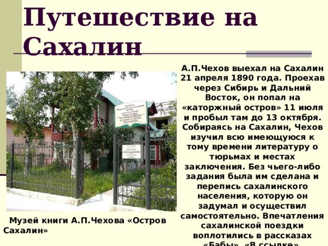 Путешествие на Сахалин А.П.Чехов выехал на Сахалин 21 апреля 1890 года. Проехав через Сибирь и Дальний Восток, он попал на «каторжный остров» 11 июля и пробыл там до 13 октября. Собираясь на Сахалин, Чехов изучил всю имеющуюся к тому времени литературу о тюрьмах и местах заключения. Без чьего-либо задания была им сделана и перепись сахалинского населения, которую он задумал и осуществил самостоятельно. Впечатления сахалинской поездки воплотились в рассказах «Бабы», «В ссылке», «Убийство», очерке «Из Сибири», книге «Остров Сахалин».  Музей книги А.П.Чехова «Остров Сахалин» 