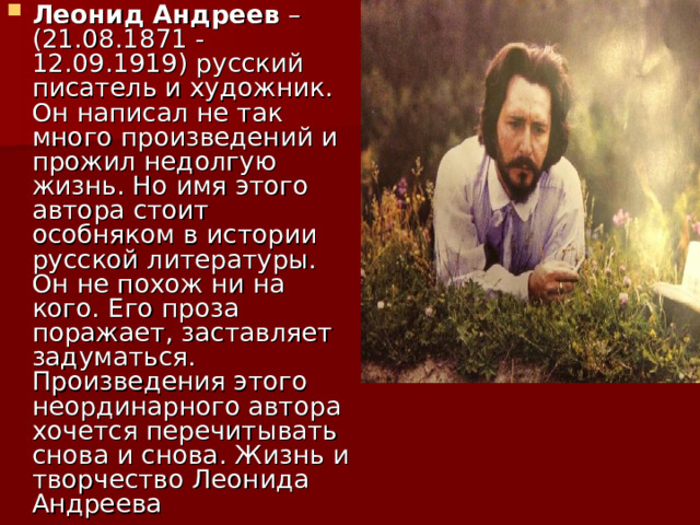 Леонид Андреев – (21.08.1871 - 12.09.1919) русский писатель и художник. Он написал не так много произведений и прожил недолгую жизнь. Но имя этого автора стоит особняком в истории русской литературы. Он не похож ни на кого. Его проза поражает, заставляет задуматься. Произведения этого неординарного автора хочется перечитывать снова и снова. Жизнь и творчество Леонида Андреева 